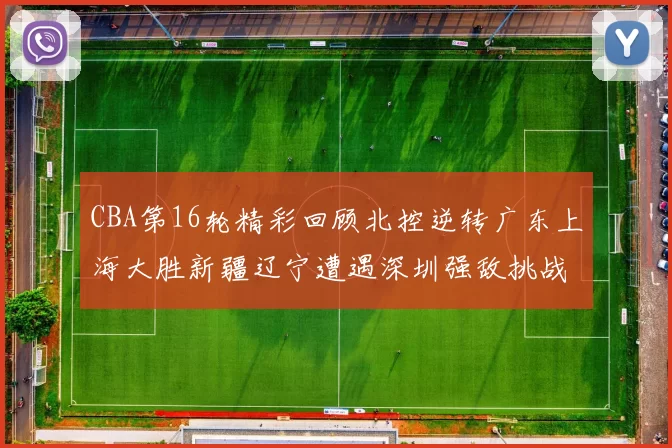 CBA第16轮精彩回顾北控逆转广东上海大胜新疆辽宁遭遇深圳强敌挑战