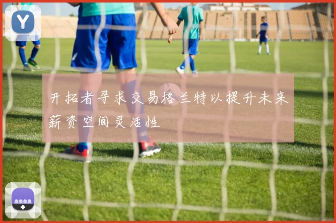 开拓者寻求交易格兰特以提升未来薪资空间灵活性