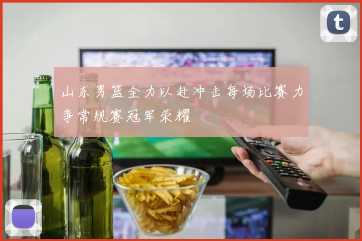 山东男篮全力以赴冲击每场比赛力争常规赛冠军荣耀