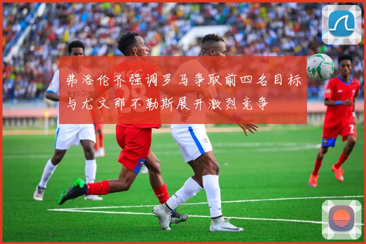 弗洛伦齐强调罗马争取前四名目标与尤文那不勒斯展开激烈竞争