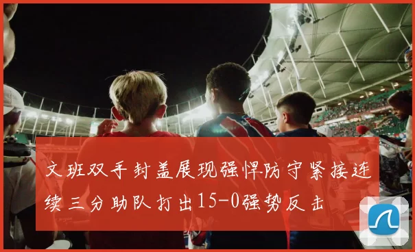 文班双手封盖展现强悍防守紧接连续三分助队打出15-0强势反击